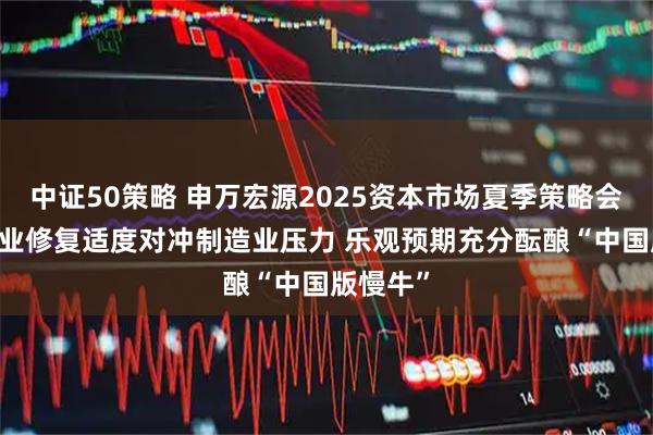 中证50策略 申万宏源2025资本市场夏季策略会： 服务业修复适度对冲制造业压力 乐观预期充分酝酿“中国版慢牛”