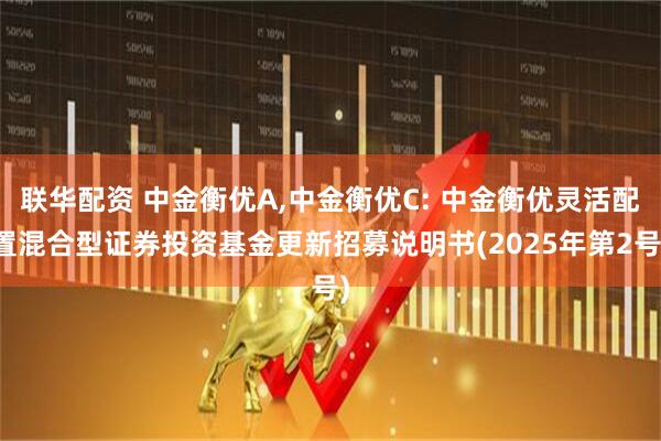 联华配资 中金衡优A,中金衡优C: 中金衡优灵活配置混合型证券投资基金更新招募说明书(2025年第2号)