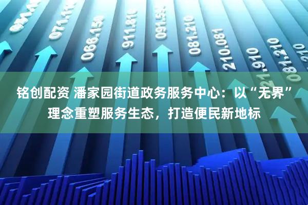 铭创配资 潘家园街道政务服务中心：以“无界”理念重塑服务生态，打造便民新地标