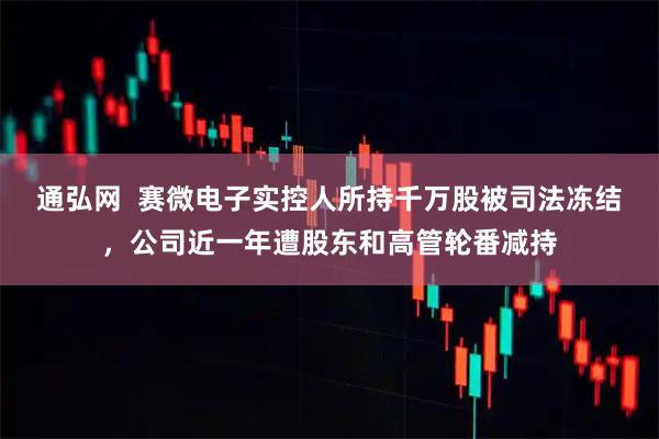 通弘网  赛微电子实控人所持千万股被司法冻结，公司近一年遭股东和高管轮番减持