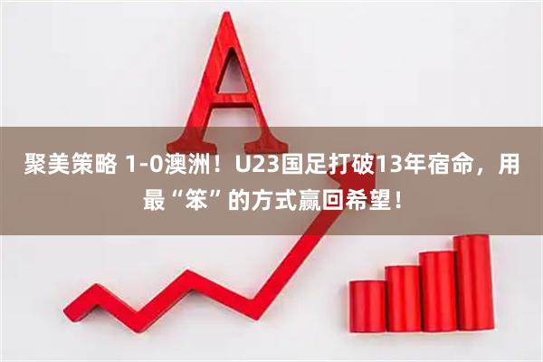 聚美策略 1-0澳洲！U23国足打破13年宿命，用最“笨”的方式赢回希望！