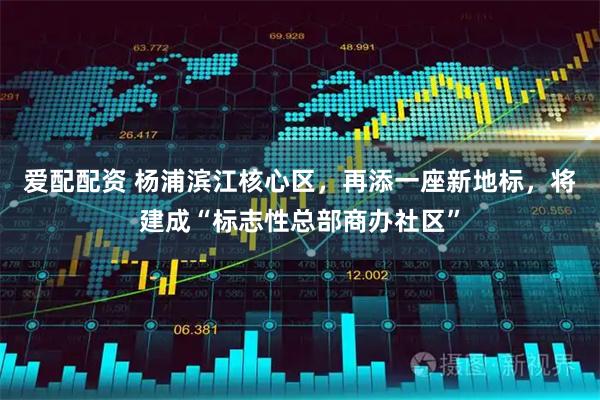 爱配配资 杨浦滨江核心区，再添一座新地标，将建成“标志性总部商办社区”