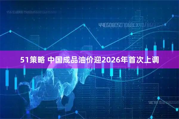 51策略 中国成品油价迎2026年首次上调