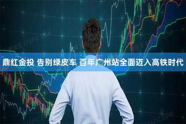 鼎红金投 告别绿皮车 百年广州站全面迈入高铁时代