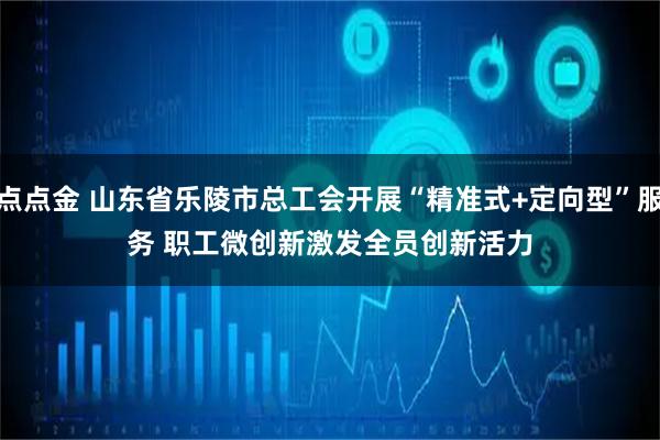点点金 山东省乐陵市总工会开展“精准式+定向型”服务 职工微创新激发全员创新活力