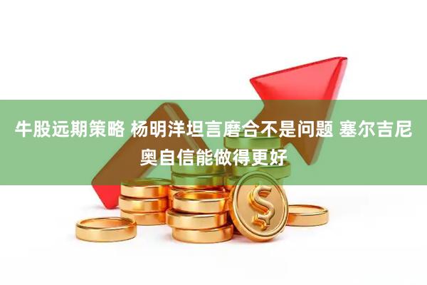牛股远期策略 杨明洋坦言磨合不是问题 塞尔吉尼奥自信能做得更好