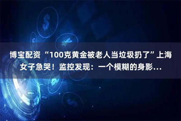 博宝配资 “100克黄金被老人当垃圾扔了”上海女子急哭！监控发现：一个模糊的身影…