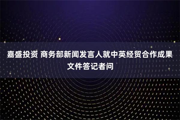 嘉盛投资 商务部新闻发言人就中英经贸合作成果文件答记者问