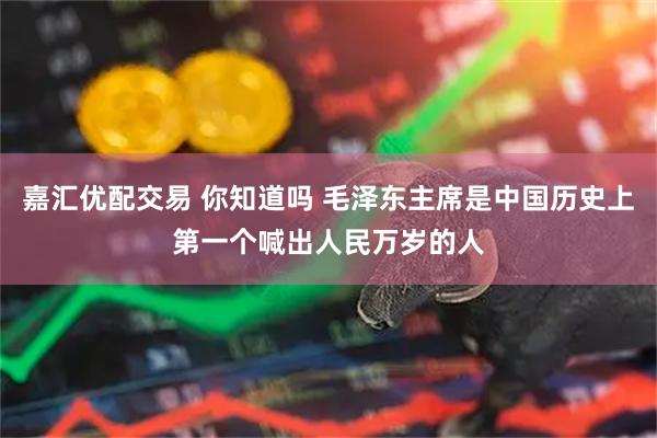 嘉汇优配交易 你知道吗 毛泽东主席是中国历史上第一个喊出人民万岁的人