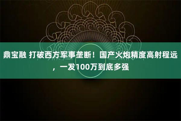 鼎宝融 打破西方军事垄断！国产火炮精度高射程远，一发100万到底多强