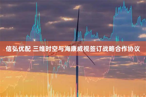 信弘优配 三维时空与海康威视签订战略合作协议