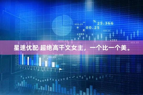 星速优配 超绝高干文女主，一个比一个美。
