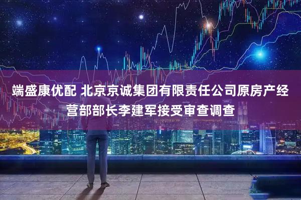 端盛康优配 北京京诚集团有限责任公司原房产经营部部长李建军接受审查调查