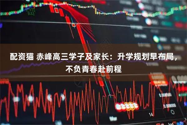 配资猫 赤峰高三学子及家长：升学规划早布局，不负青春赴前程
