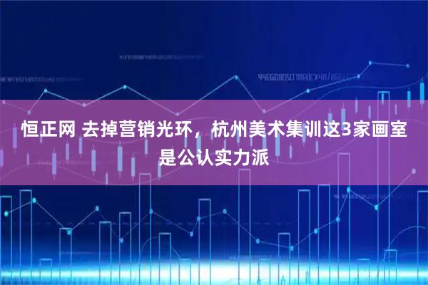 恒正网 去掉营销光环，杭州美术集训这3家画室是公认实力派