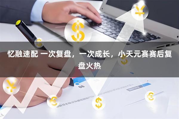 忆融速配 一次复盘，一次成长，小天元赛赛后复盘火热